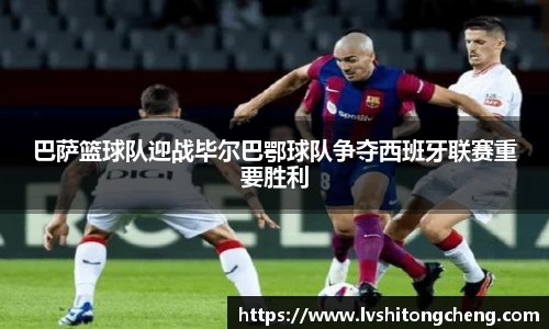 巴萨篮球队迎战毕尔巴鄂球队争夺西班牙联赛重要胜利